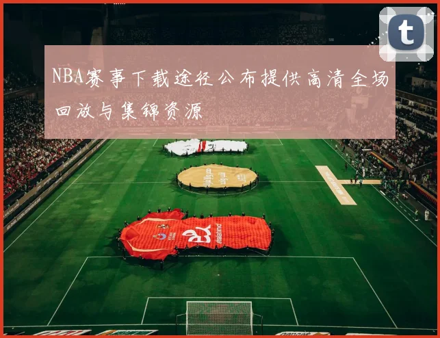 NBA赛事下载途径公布提供高清全场回放与集锦资源