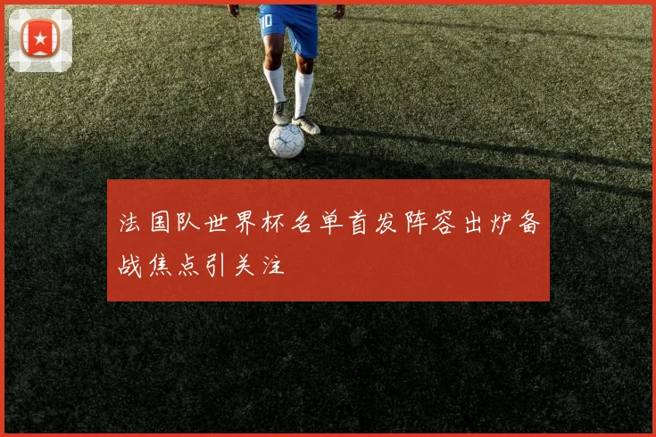 法国队世界杯名单首发阵容出炉备战焦点引关注