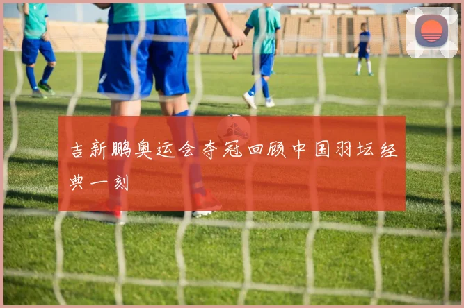 吉新鹏奥运会夺冠回顾中国羽坛经典一刻