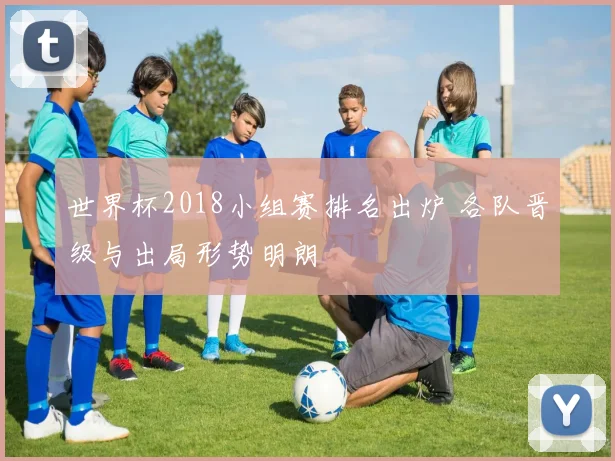 世界杯2018小组赛排名出炉 各队晋级与出局形势明朗