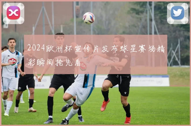 2024欧洲杯宣传片发布球星赛场精彩瞬间抢先看