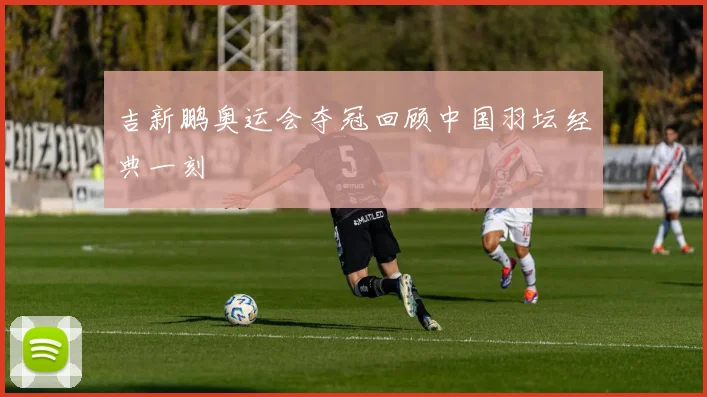 吉新鹏奥运会夺冠回顾中国羽坛经典一刻
