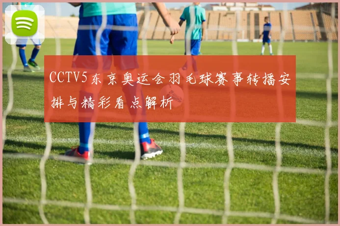 CCTV5东京奥运会羽毛球赛事转播安排与精彩看点解析