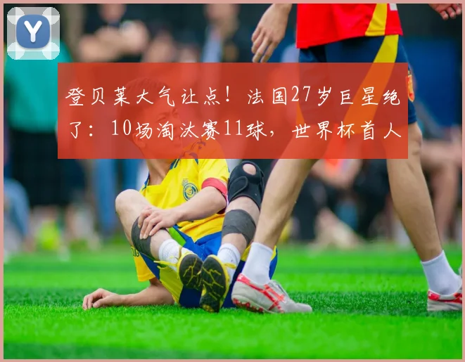登贝莱大气让点！法国27岁巨星绝了：10场淘汰赛11球，世界杯首人
