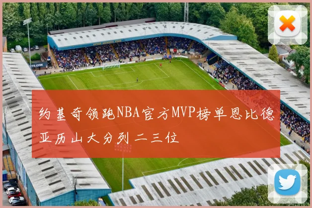 约基奇领跑NBA官方MVP榜单恩比德亚历山大分列二三位