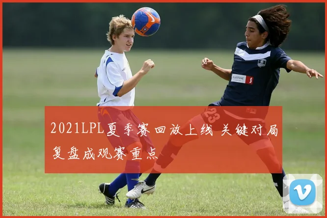 2021LPL夏季赛回放上线 关键对局复盘成观赛重点