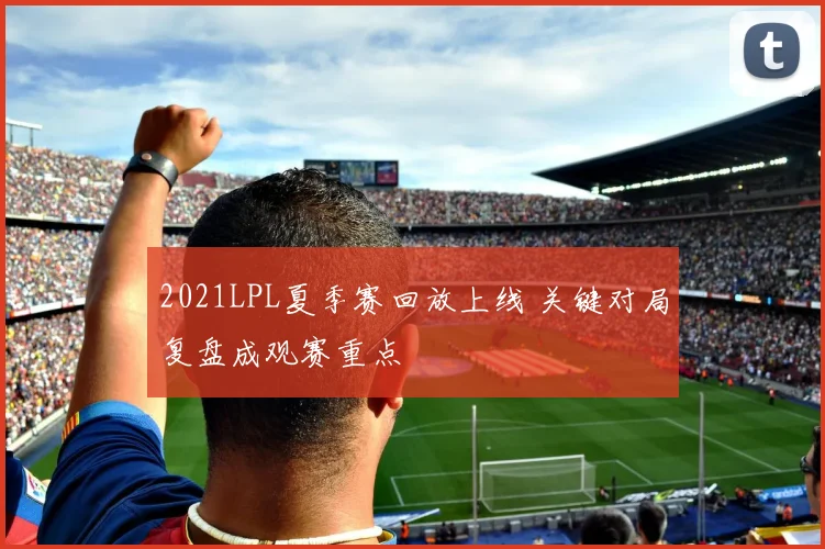2021LPL夏季赛回放上线 关键对局复盘成观赛重点