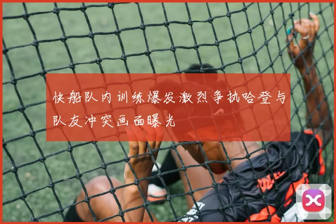 快船队内训练爆发激烈争执哈登与队友冲突画面曝光