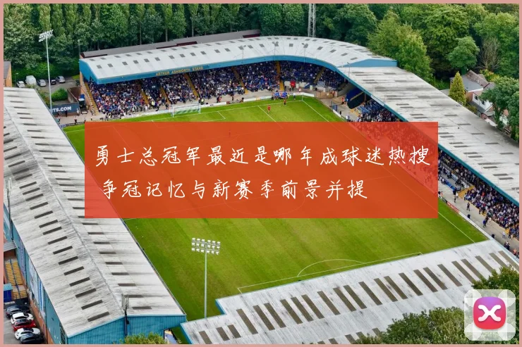 勇士总冠军最近是哪年成球迷热搜 争冠记忆与新赛季前景并提
