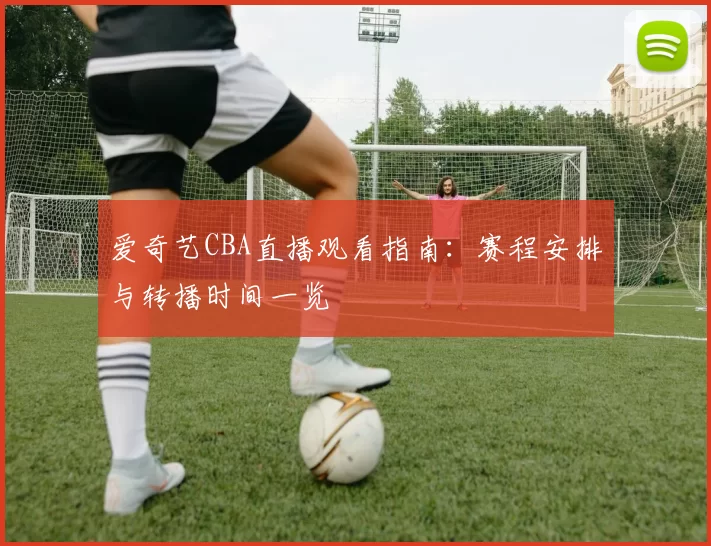 爱奇艺CBA直播观看指南：赛程安排与转播时间一览