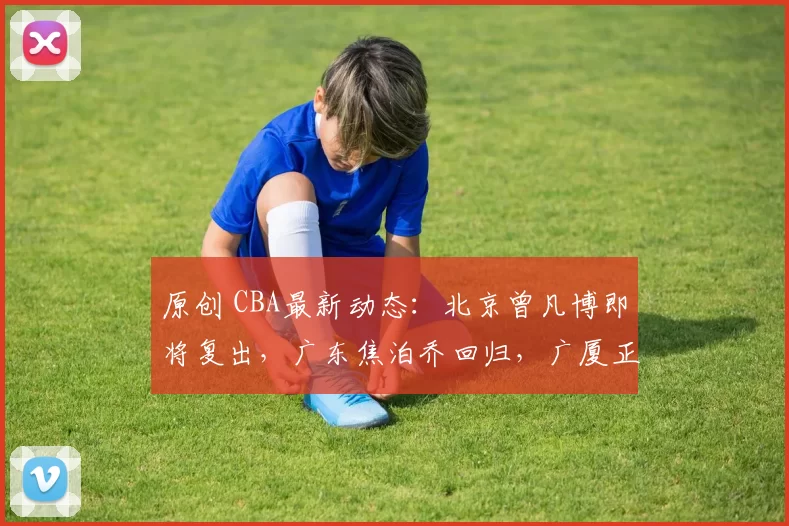 原创 CBA最新动态：北京曾凡博即将复出，广东焦泊乔回归，广厦正式补强内线