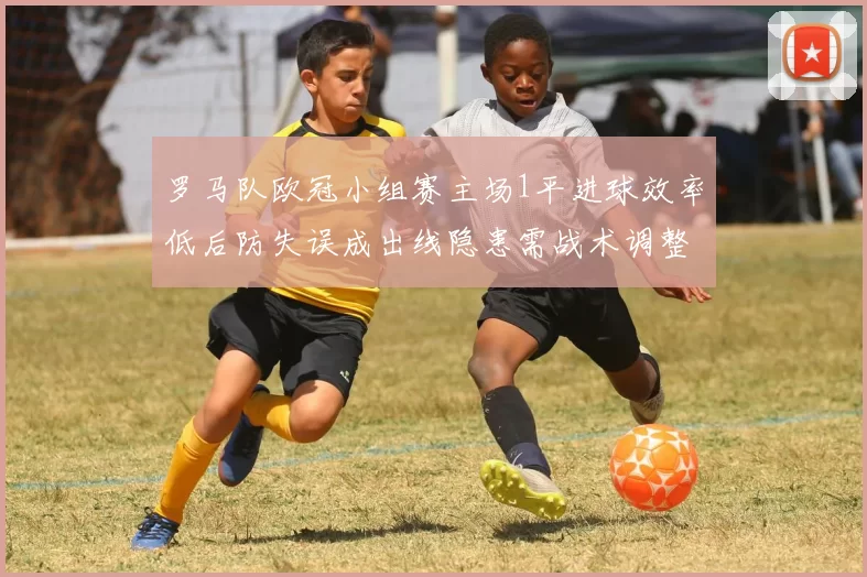 罗马队欧冠小组赛主场1平进球效率低后防失误成出线隐患需战术调整