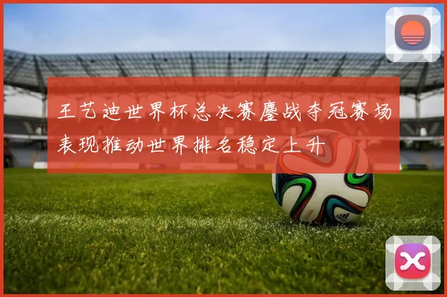 王艺迪世界杯总决赛鏖战夺冠赛场表现推动世界排名稳定上升