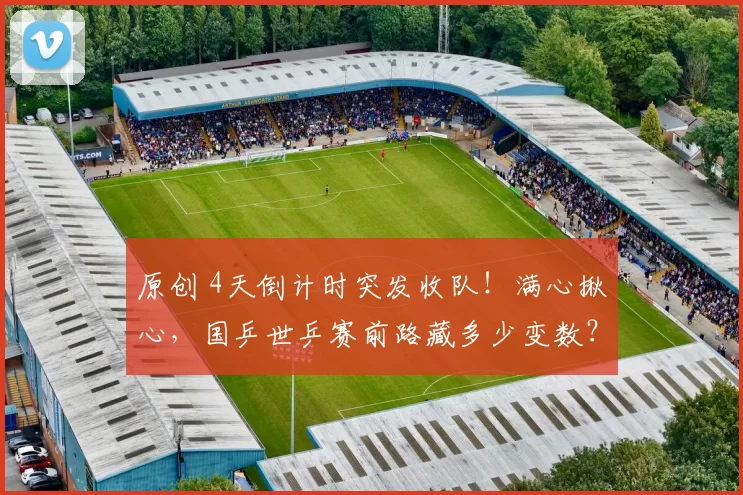 原创 4天倒计时突发收队！满心揪心，国乒世乒赛前路藏多少变数？