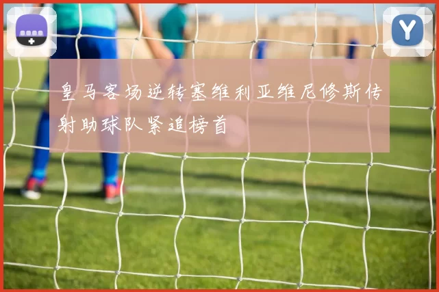 皇马客场逆转塞维利亚维尼修斯传射助球队紧追榜首