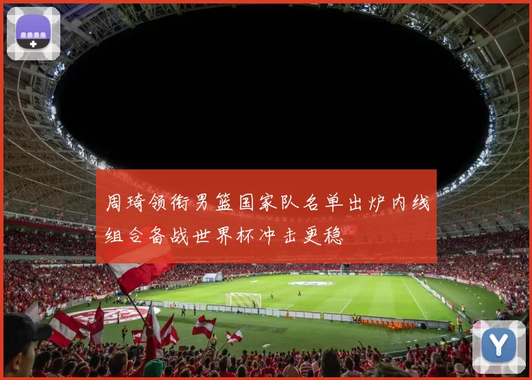 周琦领衔男篮国家队名单出炉内线组合备战世界杯冲击更稳