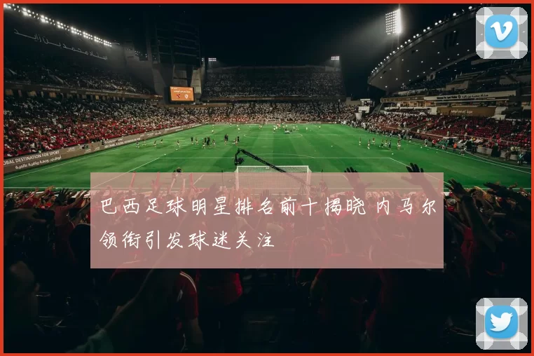 巴西足球明星排名前十揭晓 内马尔领衔引发球迷关注