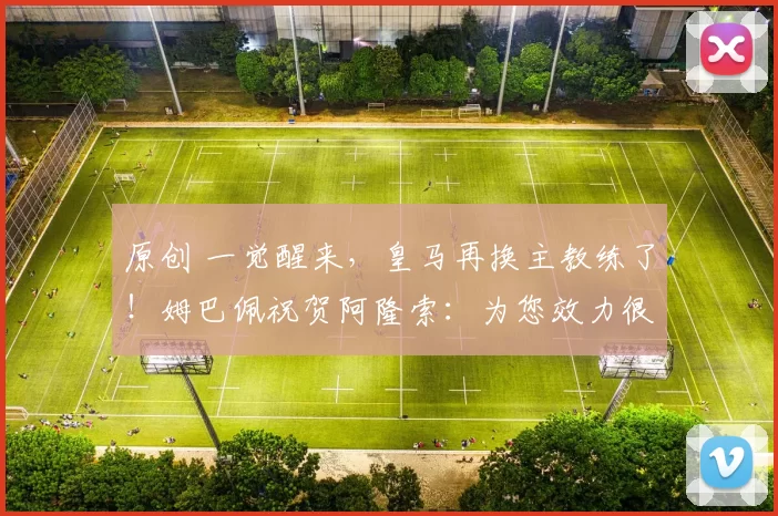原创 一觉醒来，皇马再换主教练了！姆巴佩祝贺阿隆索：为您效力很荣幸