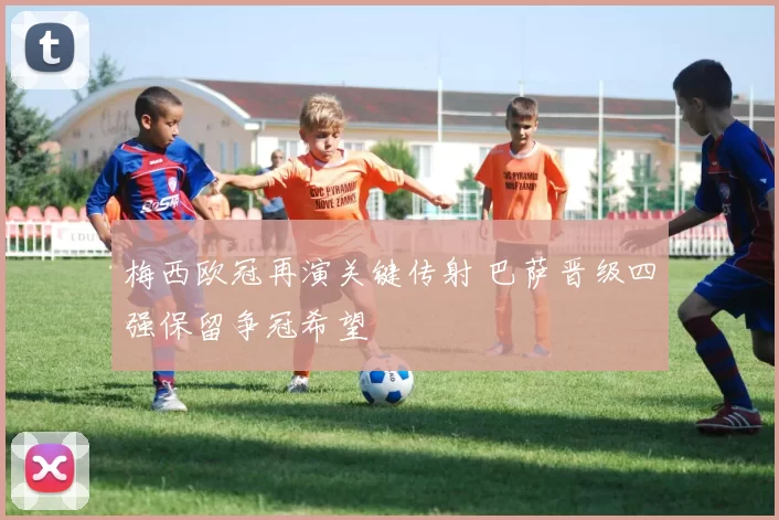 梅西欧冠再演关键传射 巴萨晋级四强保留争冠希望