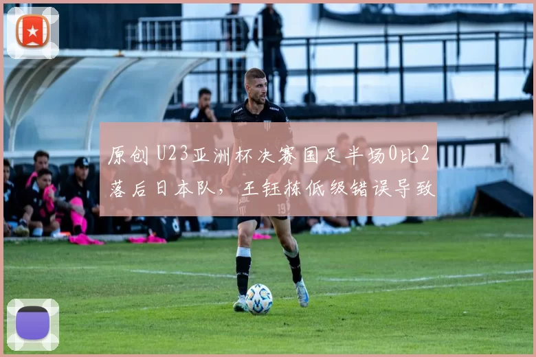 原创 U23亚洲杯决赛国足半场0比2落后日本队，王钰栋低级错误导致丢球