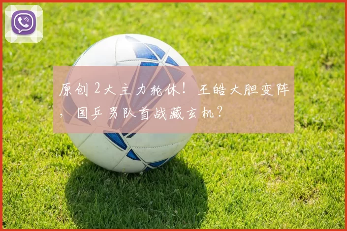 原创 2大主力轮休！王皓大胆变阵，国乒男队首战藏玄机？