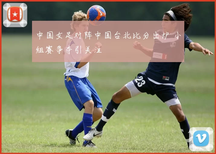 中国女足对阵中国台北比分出炉 小组赛争夺引关注