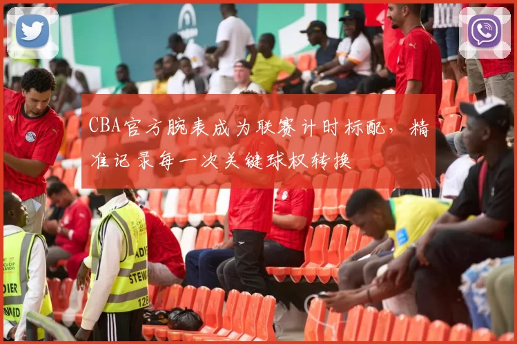 CBA官方腕表成为联赛计时标配，精准记录每一次关键球权转换