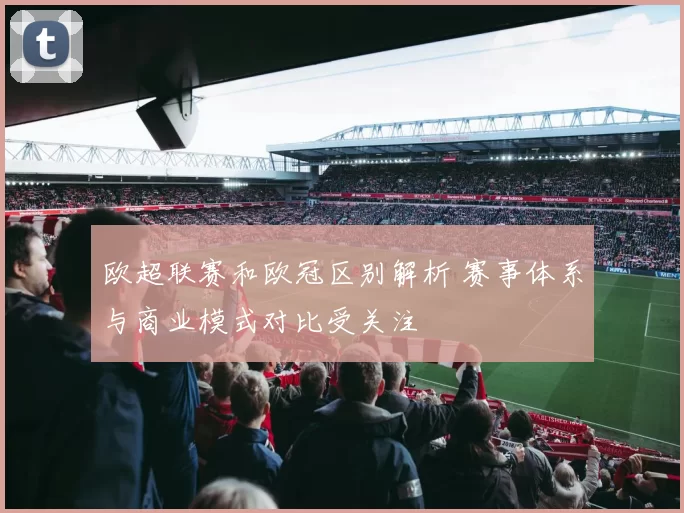 欧超联赛和欧冠区别解析 赛事体系与商业模式对比受关注