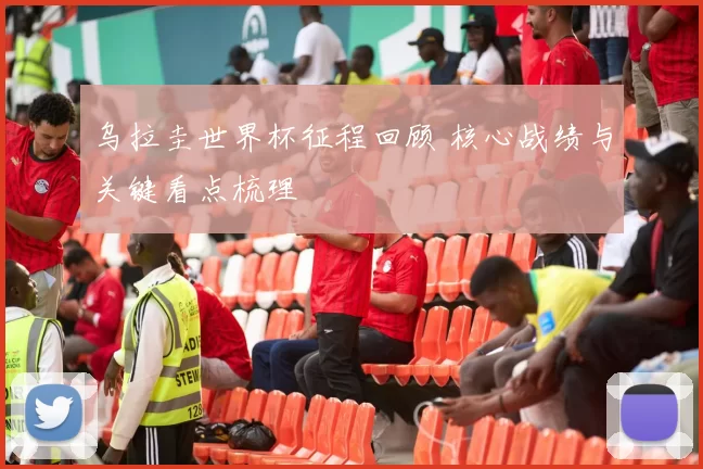 乌拉圭世界杯征程回顾 核心战绩与关键看点梳理