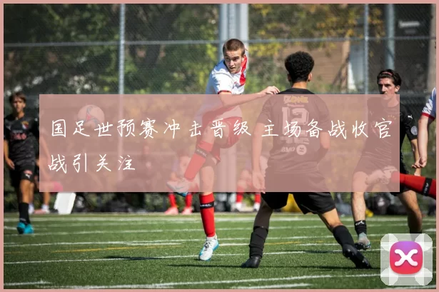 国足世预赛冲击晋级 主场备战收官战引关注