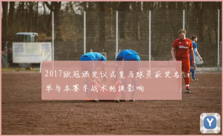 2017欧冠颁奖仪式皇马球员获奖名单与本赛季战术轮换影响
