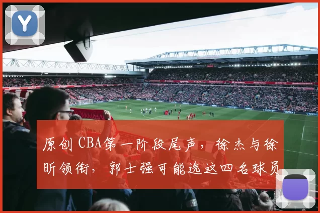 原创 CBA第一阶段尾声，徐杰与徐昕领衔，郭士强可能选这四名球员入国家队