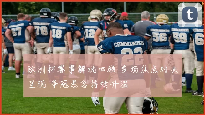 欧洲杯赛事解说回顾 多场焦点对决呈现 争冠悬念持续升温