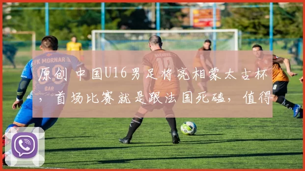 原创 中国U16男足将亮相蒙太古杯,首场比赛就是跟法国死磕,值得期待