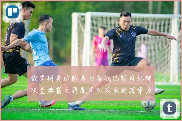 俄罗斯奥运队奋力备战巴黎目标蝉联金牌霸主再展团队风采新篇章力量