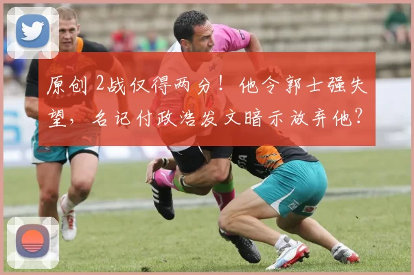 原创 2战仅得两分！他令郭士强失望，名记付政浩发文暗示放弃他？