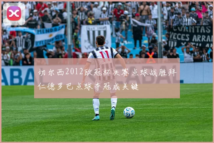 切尔西2012欧冠杯决赛点球战胜拜仁德罗巴点球夺冠成关键