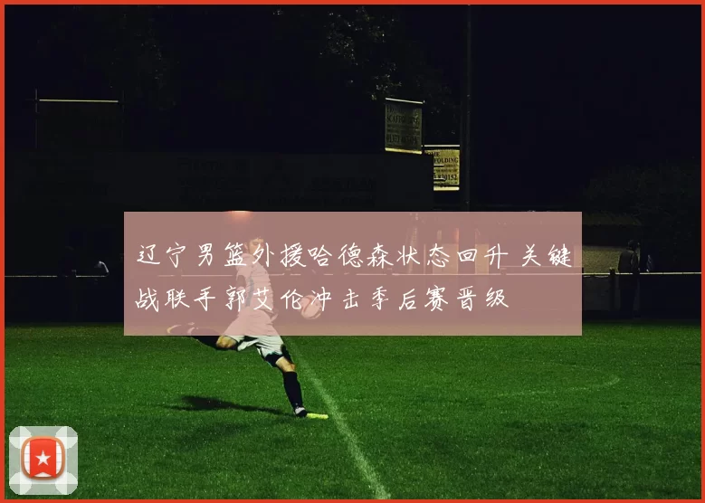 辽宁男篮外援哈德森状态回升 关键战联手郭艾伦冲击季后赛晋级