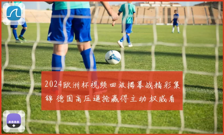 2024欧洲杯视频回放揭幕战精彩集锦 德国高压逼抢赢得主动 权威看点持续升温