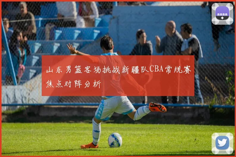 山东男篮客场挑战新疆队CBA常规赛焦点对阵分析