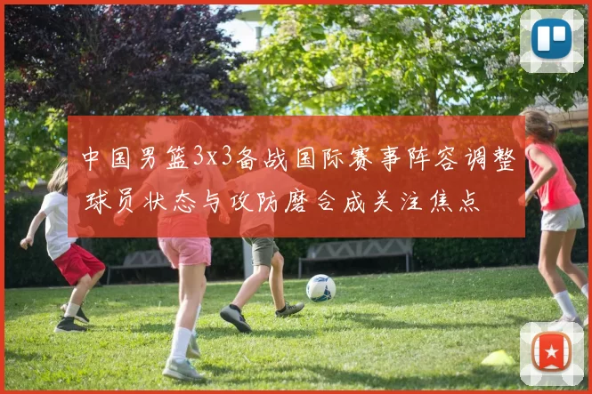 中国男篮3x3备战国际赛事阵容调整 球员状态与攻防磨合成关注焦点