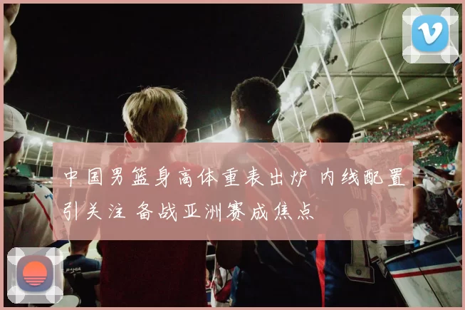 中国男篮身高体重表出炉 内线配置引关注 备战亚洲赛成焦点