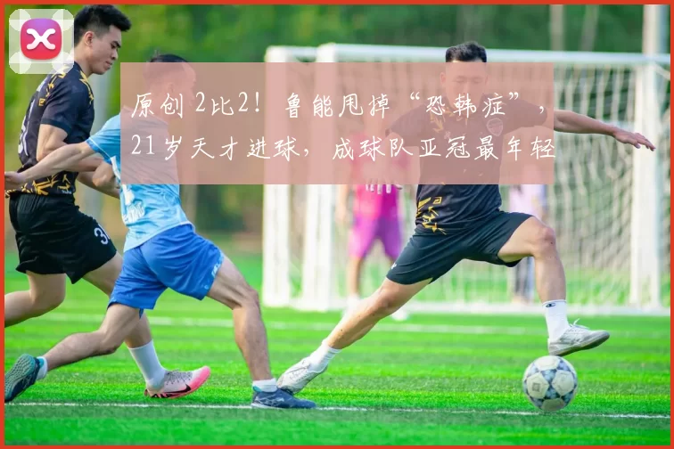 原创 2比2！鲁能甩掉“恐韩症”，21岁天才进球，成球队亚冠最年轻球员