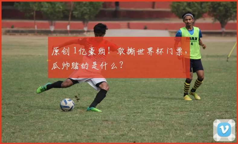 原创 1亿豪购!敢撕世界杯门票,瓜帅赌的是什么?