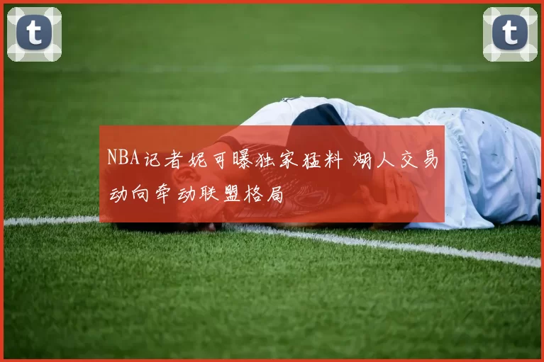 NBA记者妮可曝独家猛料 湖人交易动向牵动联盟格局