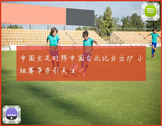 中国女足对阵中国台北比分出炉 小组赛争夺引关注