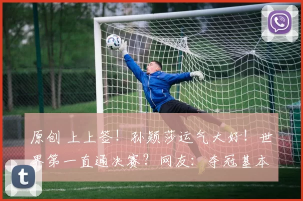 原创 上上签!孙颖莎运气大好!世界第一直通决赛?网友:夺冠基本稳了