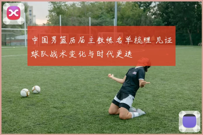 中国男篮历届主教练名单梳理 见证球队战术变化与时代更迭