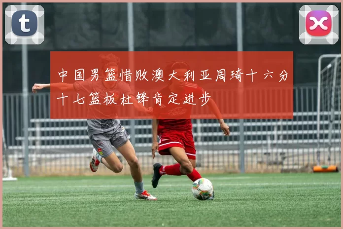 中国男篮惜败澳大利亚周琦十六分十七篮板杜锋肯定进步