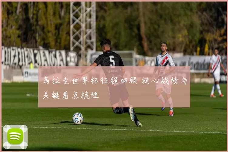 乌拉圭世界杯征程回顾 核心战绩与关键看点梳理